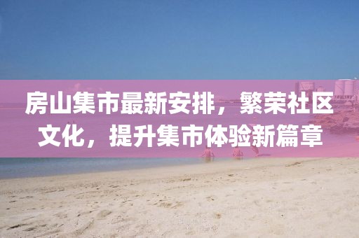 房山集市最新安排，繁荣社区文化，提升集市体验新篇章