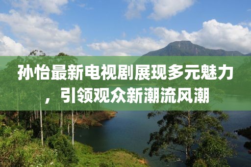 孙怡最新电视剧展现多元魅力，引领观众新潮流风潮