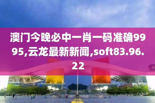澳门今晚必中一肖一码准确9995,云龙最新新闻,soft83.96.22