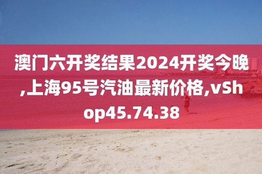 澳门六开奖结果2024开奖今晚,上海95号汽油最新价格,vShop45.74.38