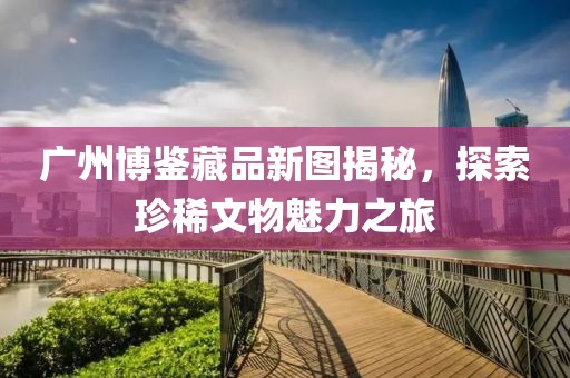 广州博鉴藏品新图揭秘，探索珍稀文物魅力之旅