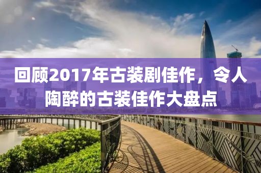 回顾2017年古装剧佳作，令人陶醉的古装佳作大盘点