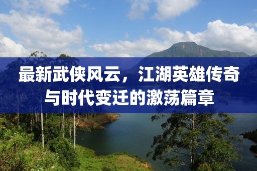 最新武侠风云，江湖英雄传奇与时代变迁的激荡篇章