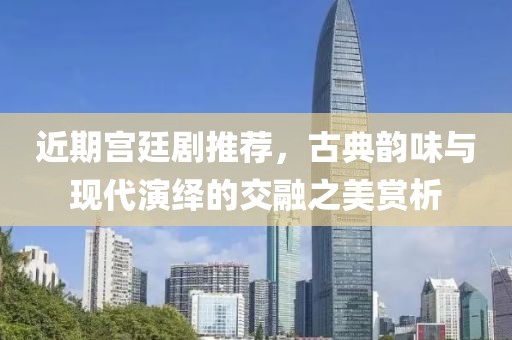 近期宫廷剧推荐，古典韵味与现代演绎的交融之美赏析