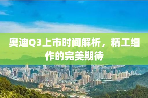 奥迪Q3上市时间解析，精工细作的完美期待