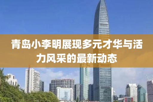 青岛小李明展现多元才华与活力风采的最新动态