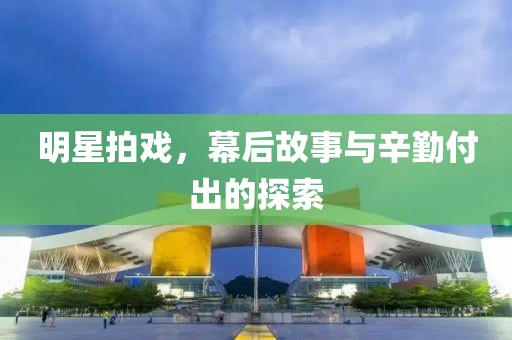 明星拍戏，幕后故事与辛勤付出的探索