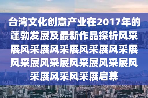 台湾文化创意产业在2017年的蓬勃发展及最新作品探析风采展风采展风采展风采展风采展风采展风采展风采展风采展风采展风采风采展启幕