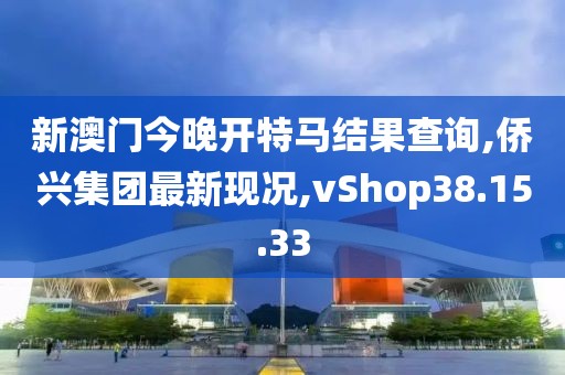 新澳门今晚开特马结果查询,侨兴集团最新现况,vShop38.15.33