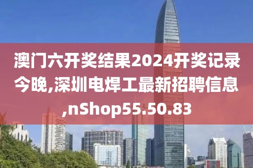 澳门六开奖结果2024开奖记录今晚,深圳电焊工最新招聘信息,nShop55.50.83