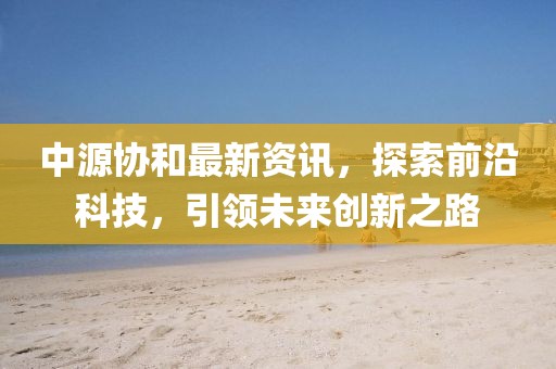 中源协和最新资讯，探索前沿科技，引领未来创新之路