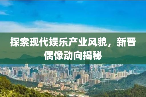 探索现代娱乐产业风貌，新晋偶像动向揭秘