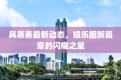 具惠善最新动态，娱乐圈新篇章的闪耀之星