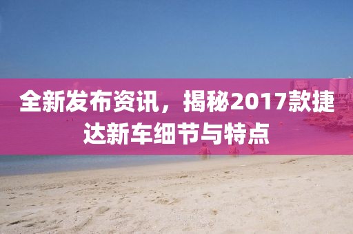 全新发布资讯，揭秘2017款捷达新车细节与特点