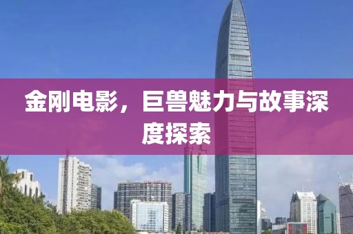 金刚电影，巨兽魅力与故事深度探索