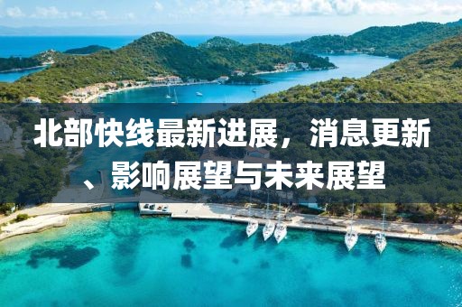北部快线最新进展，消息更新、影响展望与未来展望