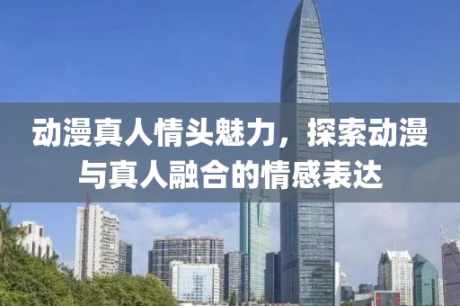 动漫真人情头魅力，探索动漫与真人融合的情感表达