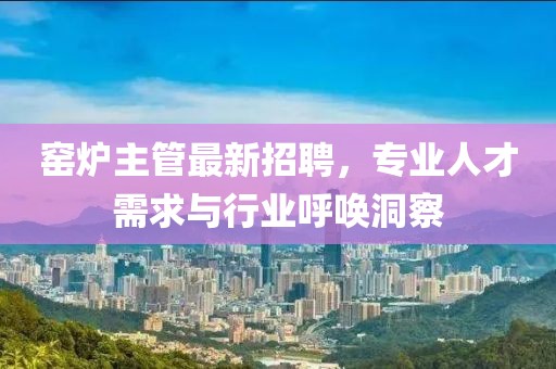 窑炉主管最新招聘，专业人才需求与行业呼唤洞察
