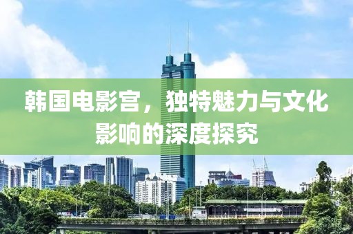 韩国电影宫，独特魅力与文化影响的深度探究