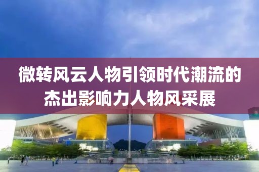 微转风云人物引领时代潮流的杰出影响力人物风采展