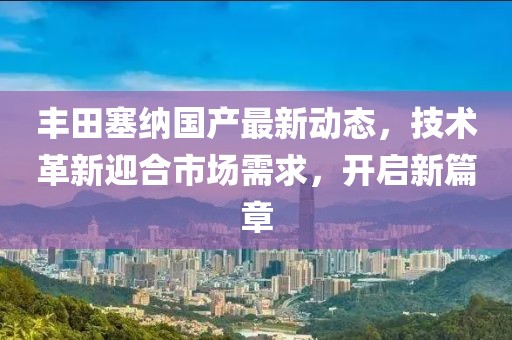 丰田塞纳国产最新动态，技术革新迎合市场需求，开启新篇章
