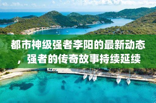 都市神级强者李阳的最新动态，强者的传奇故事持续延续