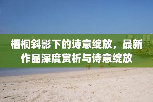 梧桐斜影下的诗意绽放，最新作品深度赏析与诗意绽放