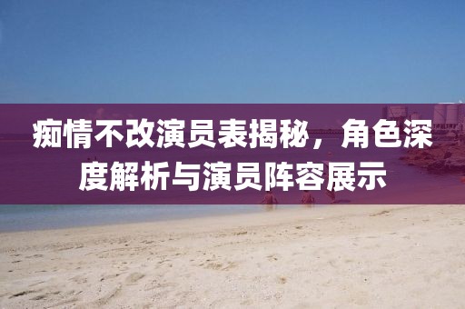 痴情不改演员表揭秘，角色深度解析与演员阵容展示