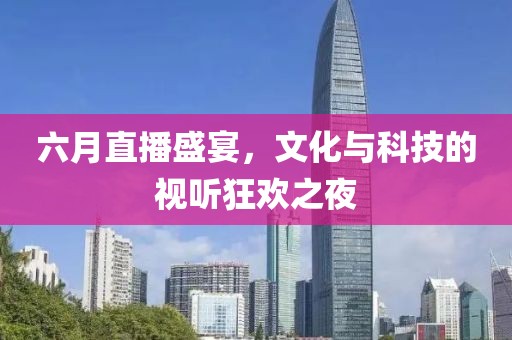 六月直播盛宴，文化与科技的视听狂欢之夜