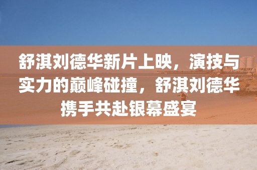 舒淇刘德华新片上映，演技与实力的巅峰碰撞，舒淇刘德华携手共赴银幕盛宴