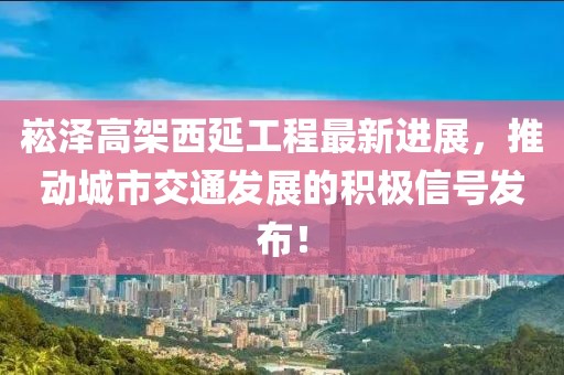 崧泽高架西延工程最新进展，推动城市交通发展的积极信号发布！