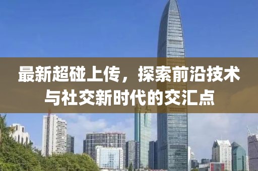 最新超碰上传，探索前沿技术与社交新时代的交汇点