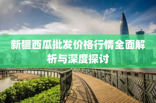 新疆西瓜批发价格行情全面解析与深度探讨