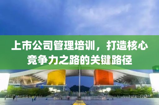 上市公司管理培训，打造核心竞争力之路的关键路径