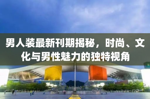 男人装最新刊期揭秘，时尚、文化与男性魅力的独特视角