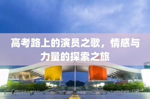 高考路上的演员之歌，情感与力量的探索之旅