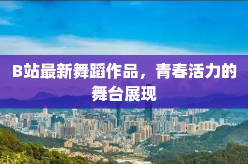 B站最新舞蹈作品，青春活力的舞台展现