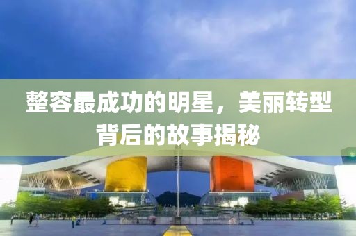 整容最成功的明星，美丽转型背后的故事揭秘