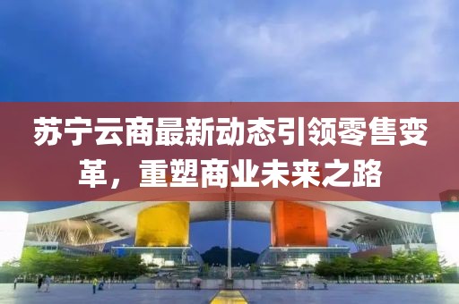 苏宁云商最新动态引领零售变革，重塑商业未来之路