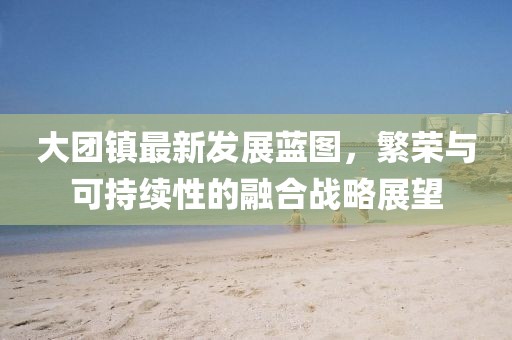 大团镇最新发展蓝图，繁荣与可持续性的融合战略展望