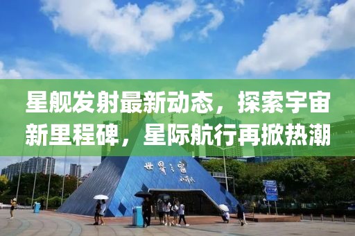 星舰发射最新动态，探索宇宙新里程碑，星际航行再掀热潮
