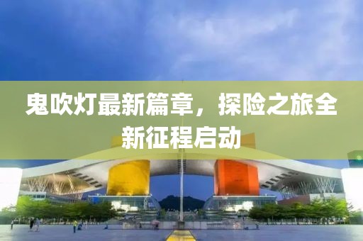 鬼吹灯最新篇章，探险之旅全新征程启动