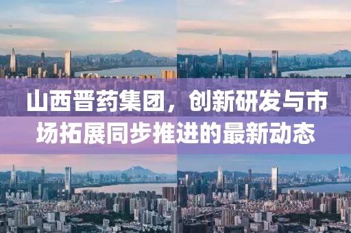 山西晋药集团，创新研发与市场拓展同步推进的最新动态