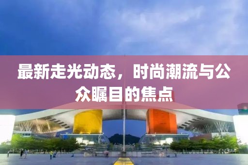 最新走光动态，时尚潮流与公众瞩目的焦点