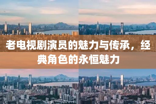 老电视剧演员的魅力与传承，经典角色的永恒魅力
