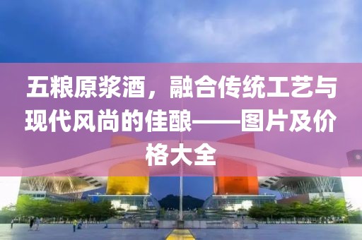 五粮原浆酒，融合传统工艺与现代风尚的佳酿——图片及价格大全