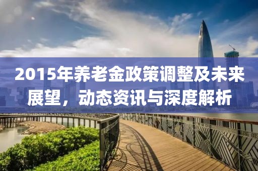 2015年养老金政策调整及未来展望，动态资讯与深度解析