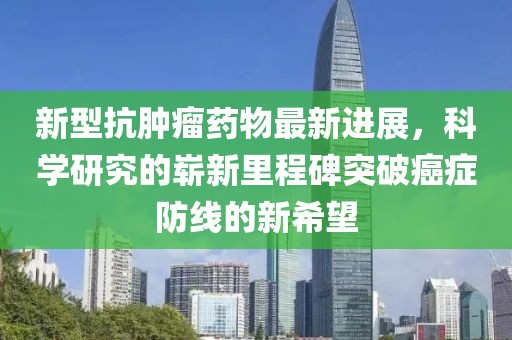 新型抗肿瘤药物最新进展，科学研究的崭新里程碑突破癌症防线的新希望