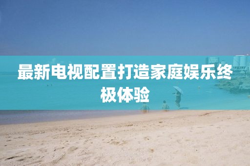 最新电视配置打造家庭娱乐终极体验