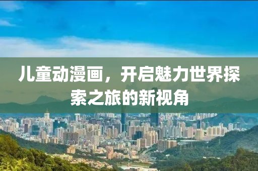 儿童动漫画，开启魅力世界探索之旅的新视角